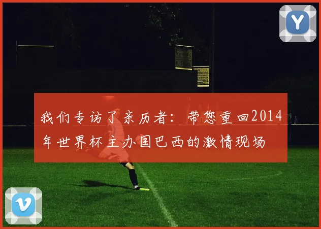 我们专访了亲历者:带您重回2014年世界杯主办国巴西的激情现场