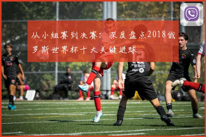 从小组赛到决赛：深度盘点2018俄罗斯世界杯十大关键进球