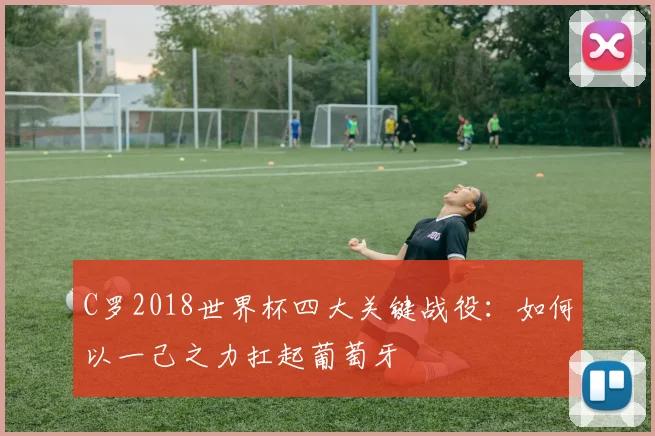 C罗2018世界杯四大关键战役：如何以一己之力扛起葡萄牙