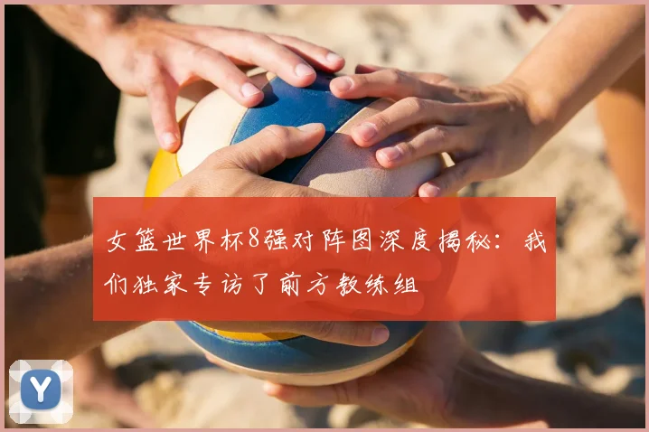 女篮世界杯8强对阵图深度揭秘:我们独家专访了前方教练组