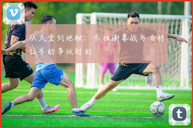 从天堂到地狱：齐祖谢幕战与马特拉齐的争议时刻