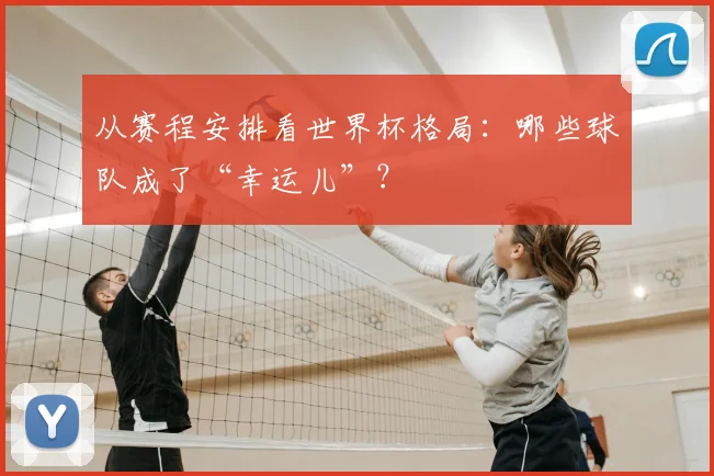 从赛程安排看世界杯格局:哪些球队成了“幸运儿”?