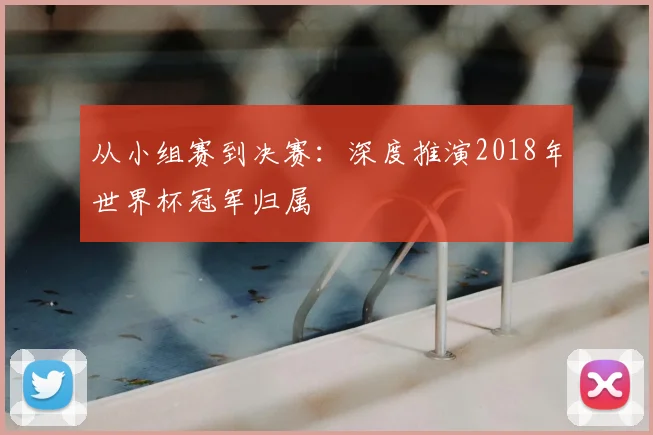 从小组赛到决赛：深度推演2018年世界杯冠军归属