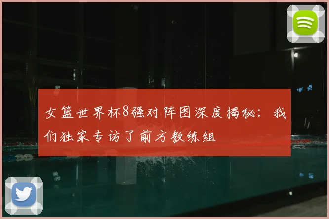 女篮世界杯8强对阵图深度揭秘：我们独家专访了前方教练组