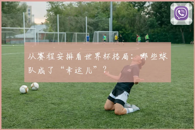从赛程安排看世界杯格局:哪些球队成了“幸运儿”?