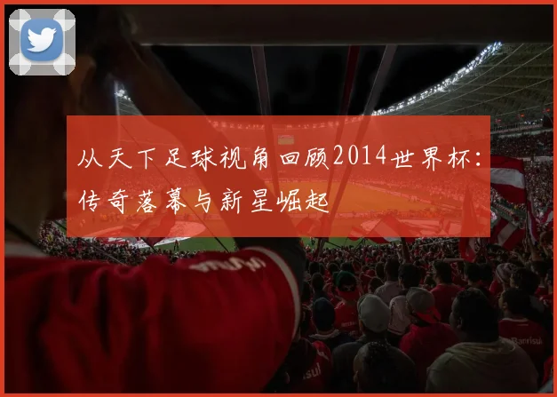 从天下足球视角回顾2014世界杯：传奇落幕与新星崛起