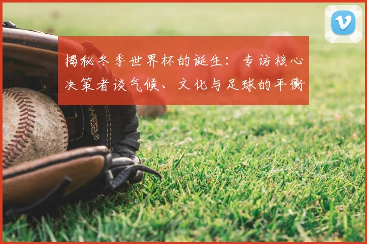 揭秘冬季世界杯的诞生:专访核心决策者谈气候、文化与足球的平衡