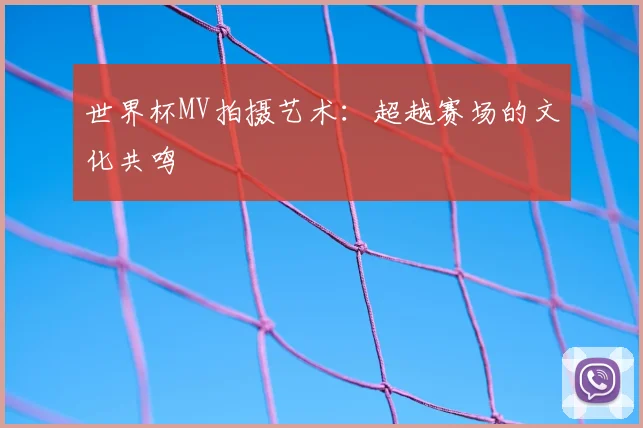 世界杯MV拍摄艺术:超越赛场的文化共鸣
