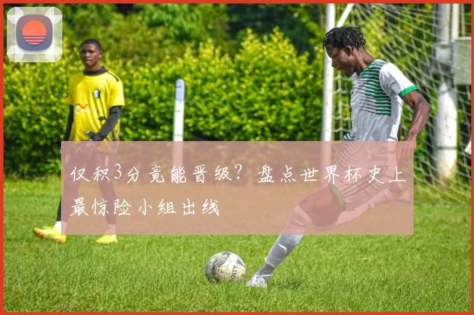 仅积3分竟能晋级？盘点世界杯史上最惊险小组出线
