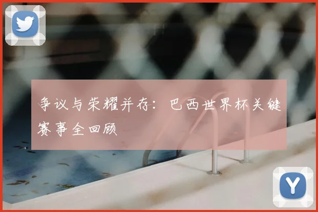 争议与荣耀并存：巴西世界杯关键赛事全回顾