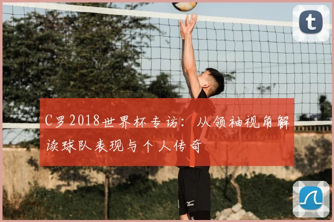 C罗2018世界杯专访：从领袖视角解读球队表现与个人传奇