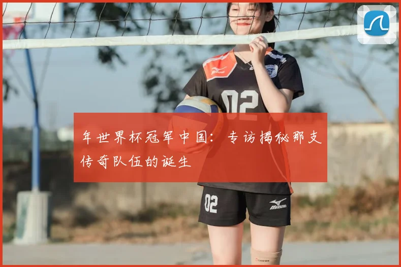 年世界杯冠军中国:专访揭秘那支传奇队伍的诞生