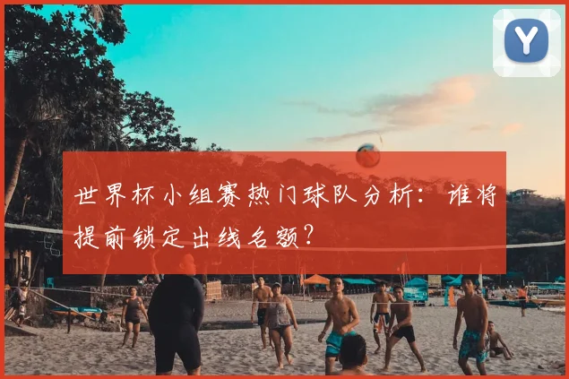 世界杯小组赛热门球队分析:谁将提前锁定出线名额?