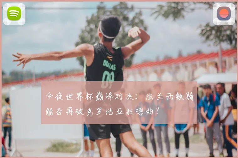 今夜世界杯巅峰对决：法兰西铁骑能否再破克罗地亚狂想曲？
