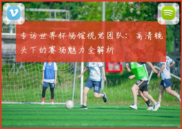专访世界杯场馆视觉团队：高清镜头下的赛场魅力全解析