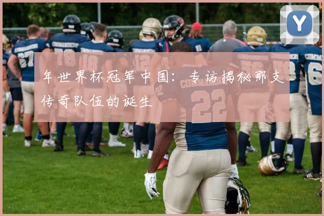 年世界杯冠军中国:专访揭秘那支传奇队伍的诞生