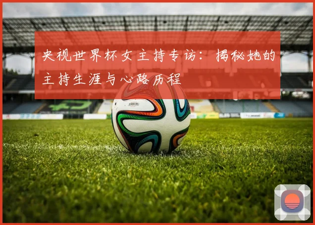 央视世界杯女主持专访：揭秘她的主持生涯与心路历程