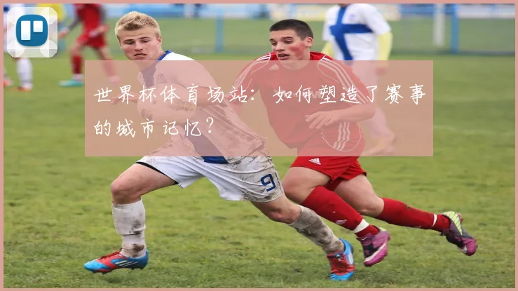 世界杯体育场站:如何塑造了赛事的城市记忆?