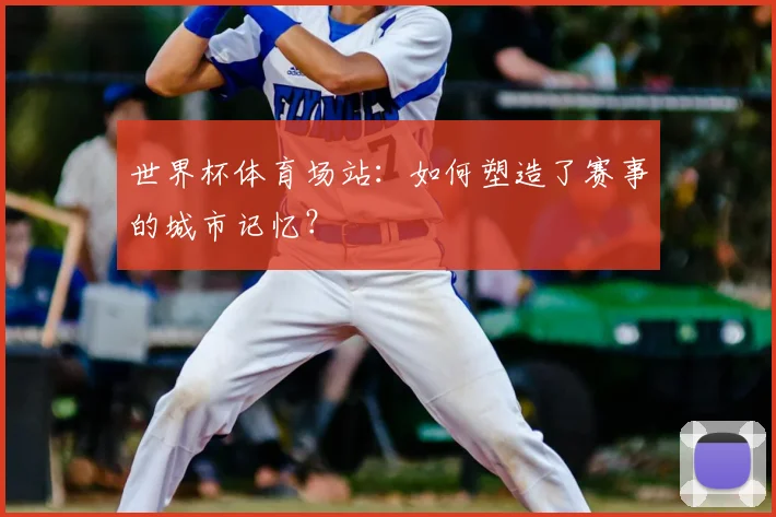世界杯体育场站：如何塑造了赛事的城市记忆？