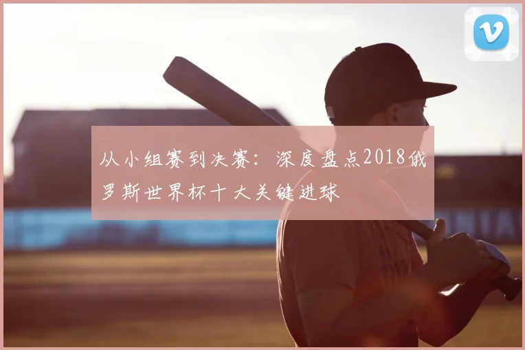 从小组赛到决赛：深度盘点2018俄罗斯世界杯十大关键进球