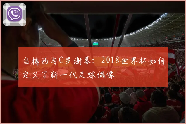 当梅西与C罗谢幕:2018世界杯如何定义了新一代足球偶像