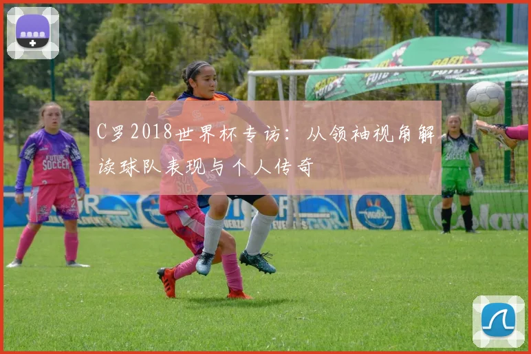 C罗2018世界杯专访:从领袖视角解读球队表现与个人传奇