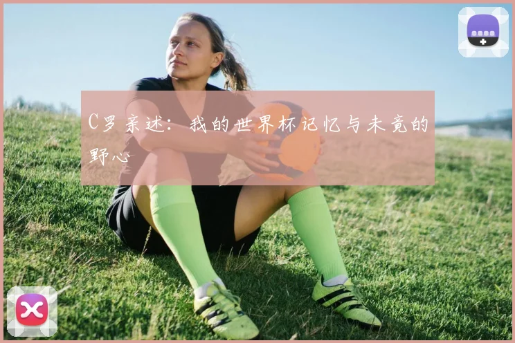 C罗亲述:我的世界杯记忆与未竟的野心