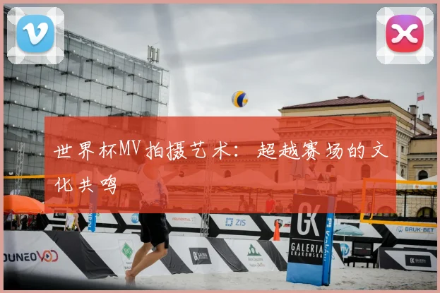 世界杯MV拍摄艺术:超越赛场的文化共鸣
