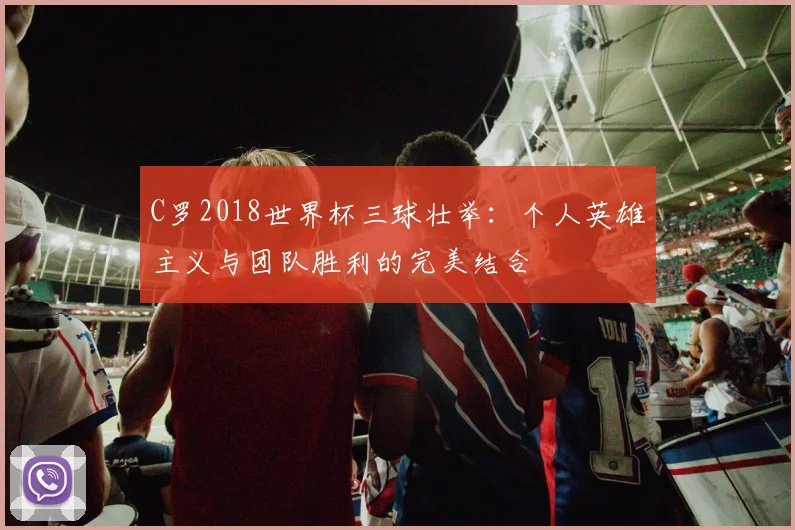 C罗2018世界杯三球壮举：个人英雄主义与团队胜利的完美结合