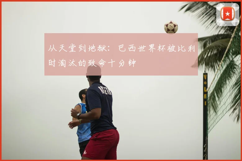 从天堂到地狱:巴西世界杯被比利时淘汰的致命十分钟