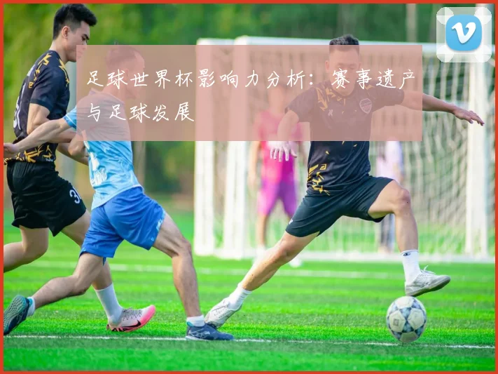 足球世界杯影响力分析：赛事遗产与足球发展