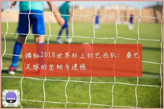 揭秘2018世界杯上的巴西队：桑巴足球的坚韧与遗憾