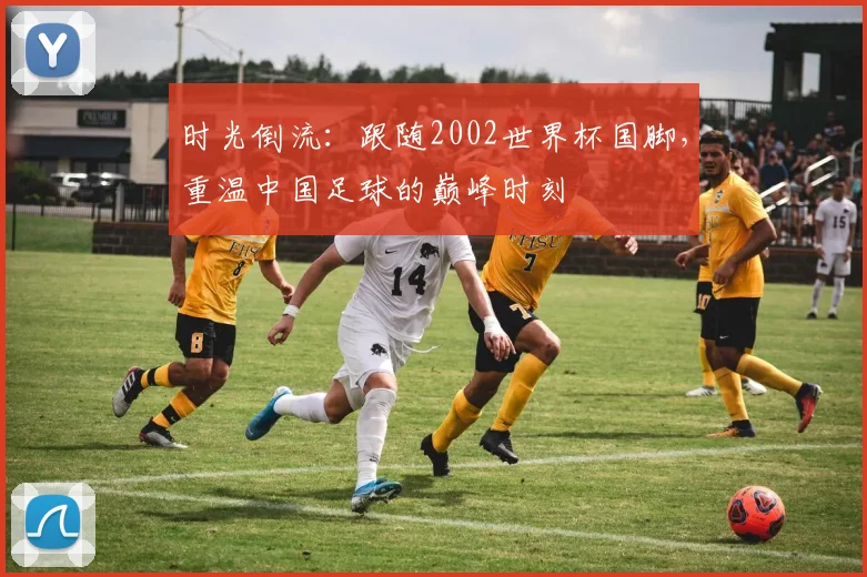 时光倒流：跟随2002世界杯国脚，重温中国足球的巅峰时刻